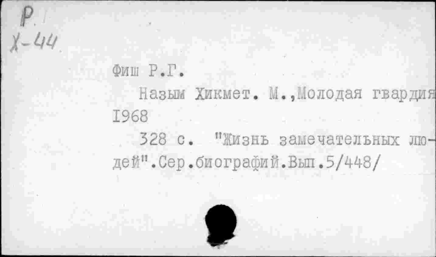 ﻿р -ЦП
Фиш Р.Г.
Назым Хикмет. 4.,Молодая гвардия 1968
328 с. "Жизнь замечательных людей" .Сер .биографий. Выл .5/448/